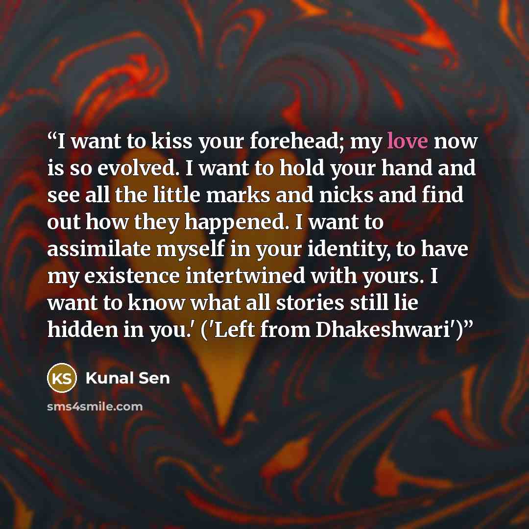 “I want to kiss your forehead; my love now is so evolved. I want to hold your hand and see all the little marks and nicks and find out how they happened. I want to assimilate myself in your identity, to have my existence intertwined with yours. I want to know what all stories still lie hidden in…” quote by Kunal Sen