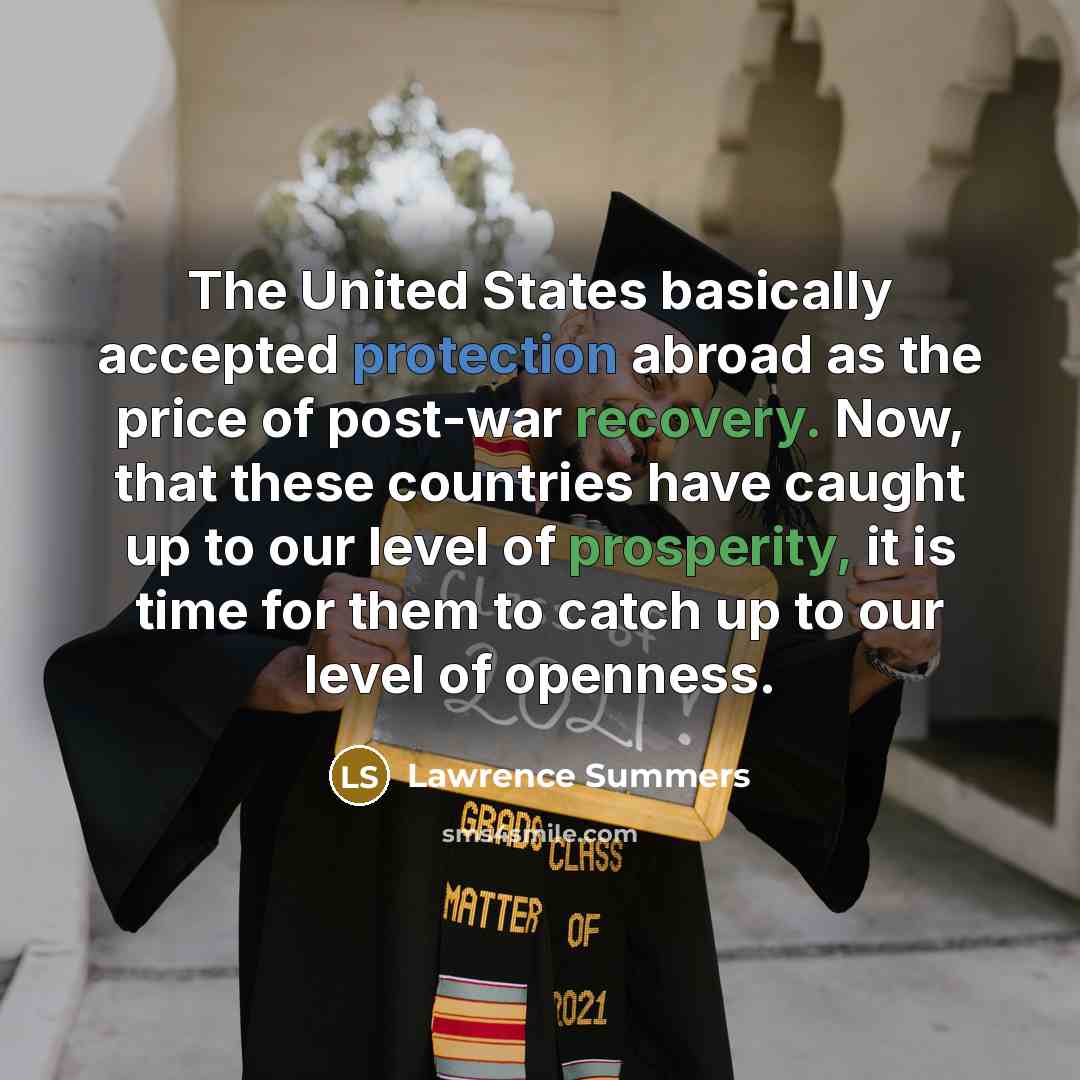 “The United States basically accepted protection abroad as the price of post-war recovery. Now, that these countries have caught up to our level of prosperity, it is time for them to catch up to our level of openness.” quote by Lawrence Summers