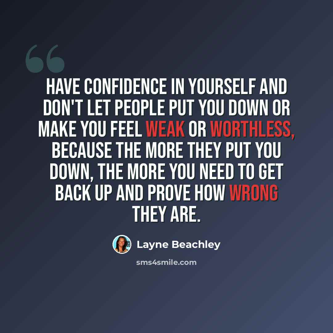 “Have confidence in yourself and don't let people put you down or make you feel weak or worthless, because the more they put you down, the more you need to get back up and prove how wrong they are.” quote by Layne Beachley