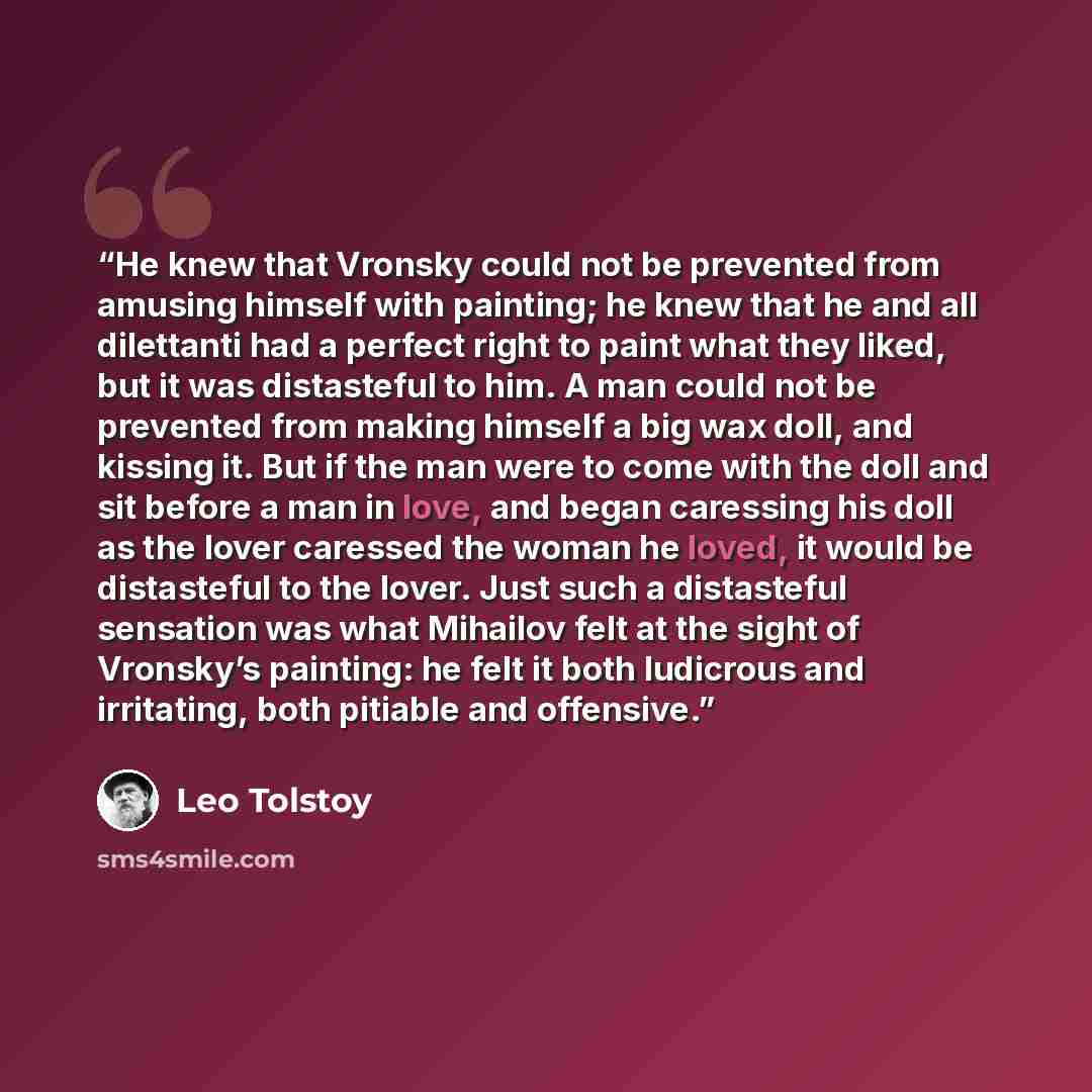 “He knew that Vronsky could not be prevented from amusing himself with painting; he knew that he and all dilettanti had a perfect right to paint what they liked, but it was distasteful to him. A man could not be prevented from making himself a big wax doll, and kissing it. But if the man were to…” quote by Leo Tolstoy
