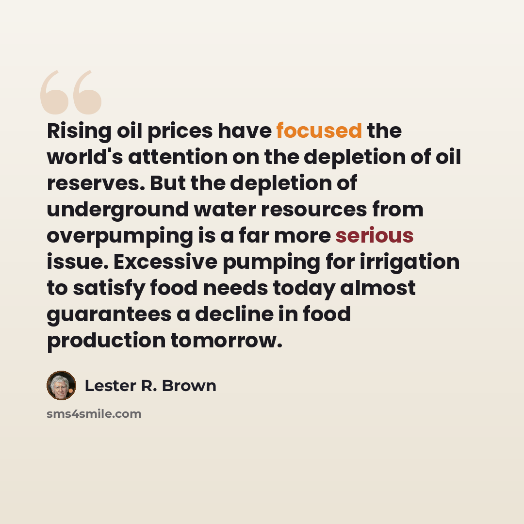 “Rising oil prices have focused the world's attention on the depletion of oil reserves. But the depletion of underground water resources from overpumping is a far more serious issue. Excessive pumping for irrigation to satisfy food needs today almost guarantees a decline in food production tomorrow.” quote by Lester R. Brown