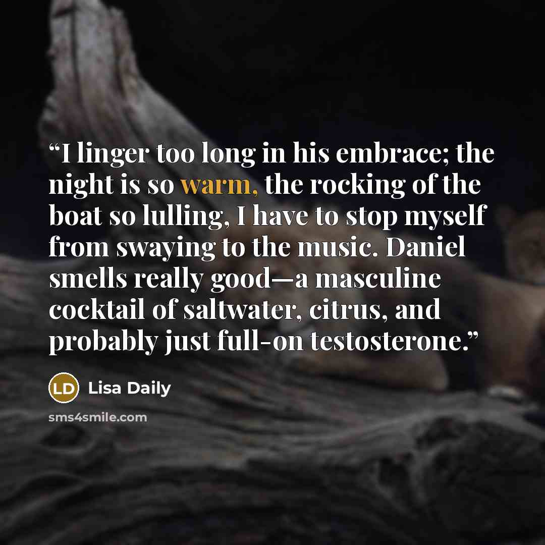 “I linger too long in his embrace; the night is so warm, the rocking of the boat so lulling, I have to stop myself from swaying to the music. Daniel smells really good—a masculine cocktail of saltwater, citrus, and probably just full-on testosterone.” quote by Lisa Daily