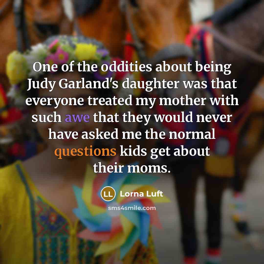 “One of the oddities about being Judy Garland's daughter was that everyone treated my mother with such awe that they would never have asked me the normal questions kids get about their moms.” quote by Lorna Luft