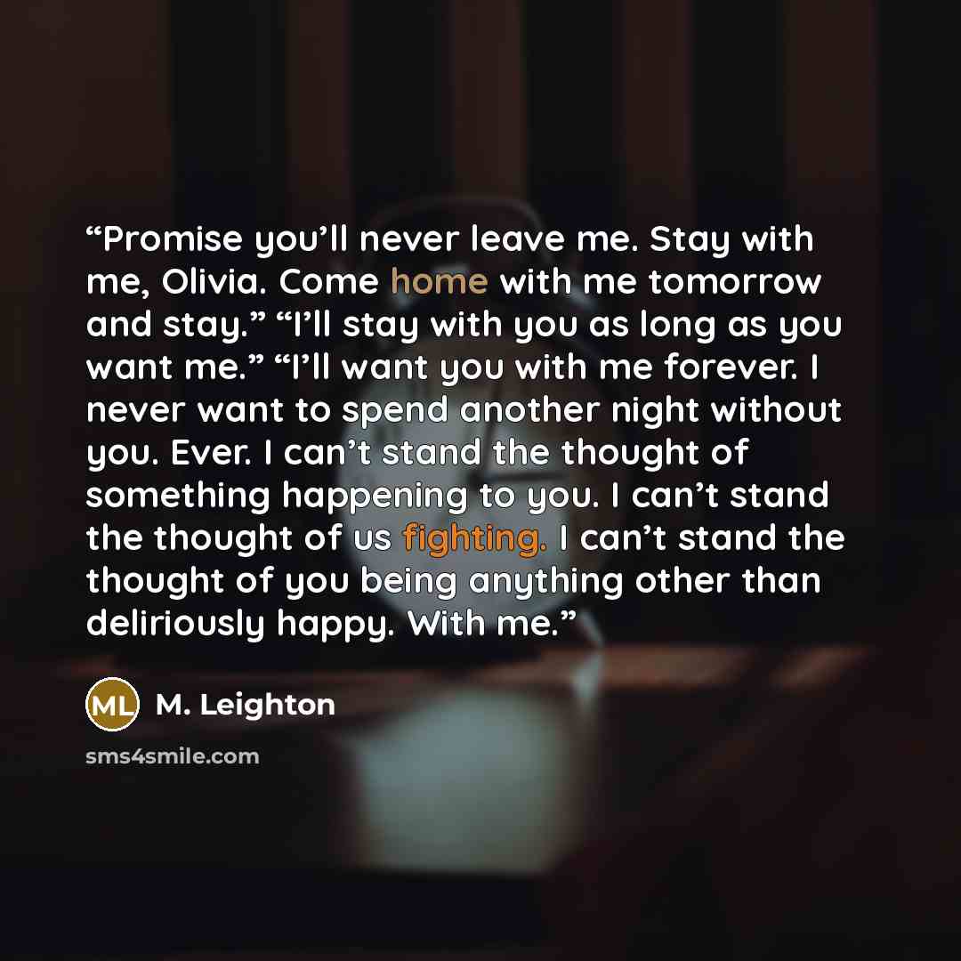 “Promise you’ll never leave me. Stay with me, Olivia. Come home with me tomorrow and stay.” “I’ll stay with you as long as you want me.” “I’ll want you with me forever. I never want to spend another night without you. Ever. I can’t stand the thought of something happening to you. I can’t stand the…” quote by M. Leighton