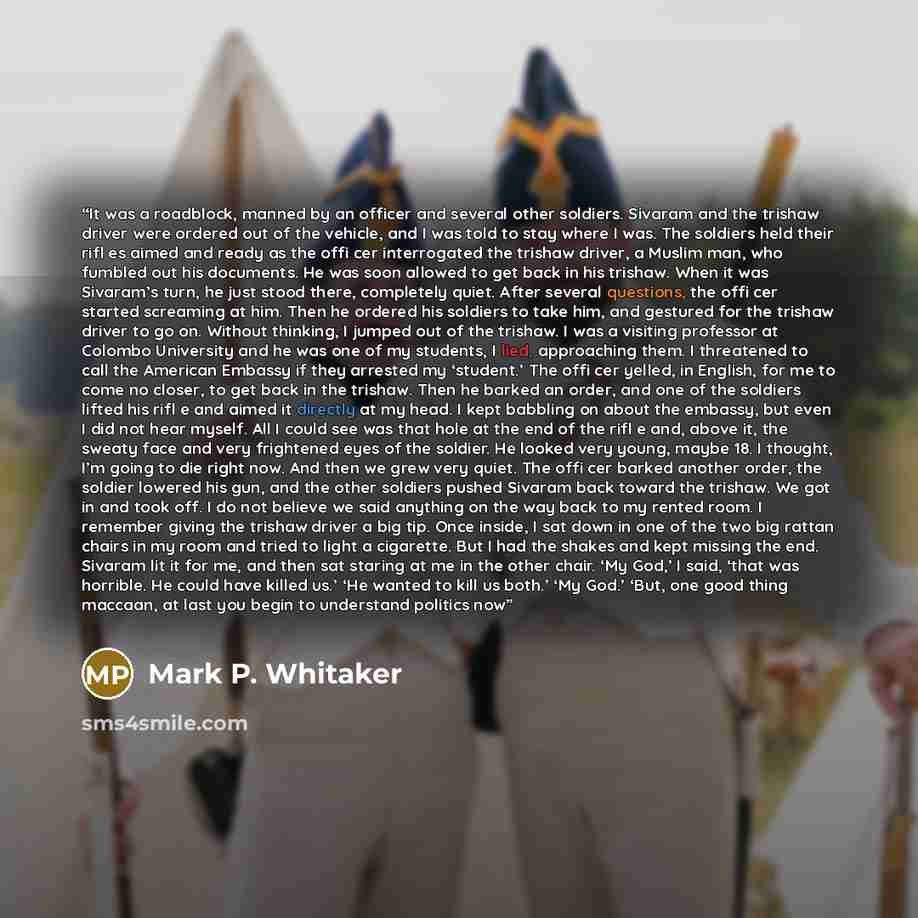 “It was a roadblock, manned by an officer and several other soldiers. Sivaram and the trishaw driver were ordered out of the vehicle, and I was told to stay where I was. The soldiers held their riﬂ es aimed and ready as the ofﬁ cer interrogated the trishaw driver, a Muslim man, who fumbled out his…” quote by Mark P. Whitaker