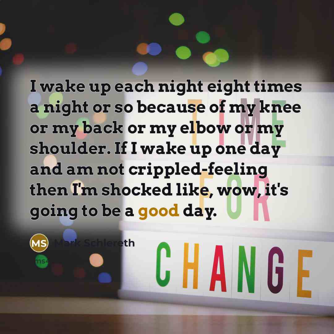 “I wake up each night eight times a night or so because of my knee or my back or my elbow or my shoulder. If I wake up one day and am not crippled-feeling then I'm shocked like, wow, it's going to be a good day.” quote by Mark Schlereth