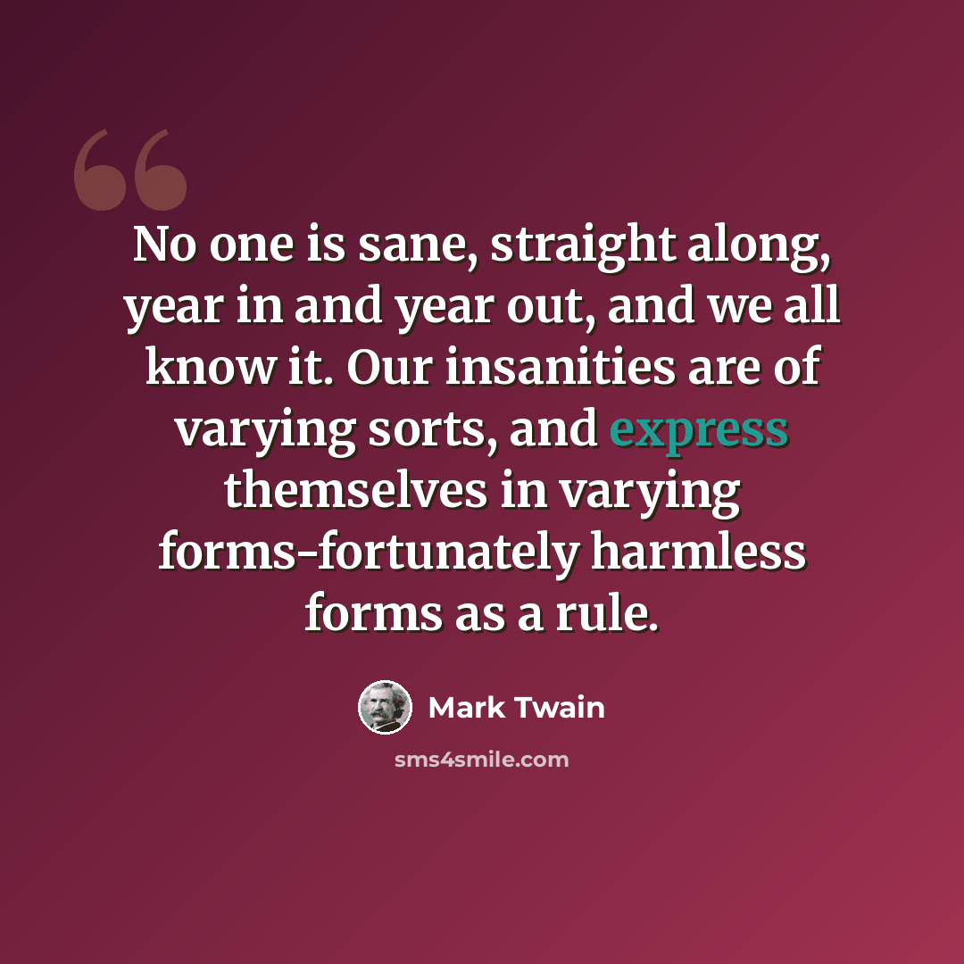 “No one is sane, straight along, year in and year out, and we all know it. Our insanities are of varying sorts, and express themselves in varying forms-fortunately harmless forms as a rule.” quote by Mark Twain