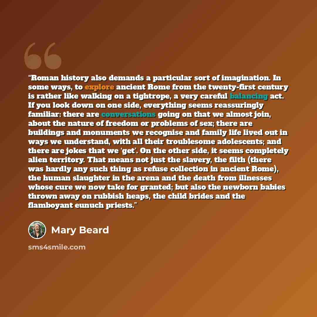 “Roman history also demands a particular sort of imagination. In some ways, to explore ancient Rome from the twenty-first century is rather like walking on a tightrope, a very careful balancing act. If you look down on one side, everything seems reassuringly familiar: there are conversations going…” quote by Mary Beard