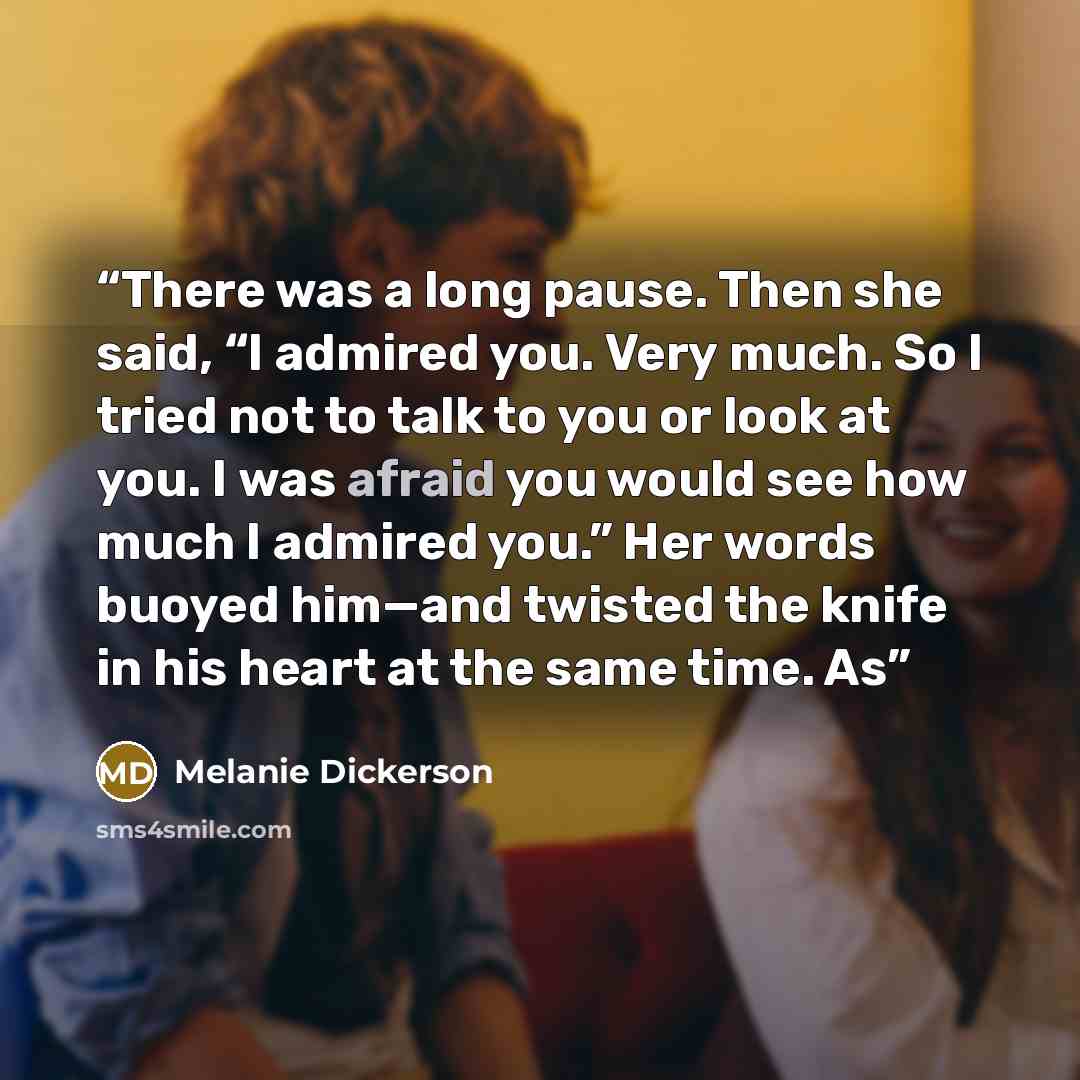 “There was a long pause. Then she said, “I admired you. Very much. So I tried not to talk to you or look at you. I was afraid you would see how much I admired you.” Her words buoyed him—and twisted the knife in his heart at the same time. As” quote by Melanie Dickerson