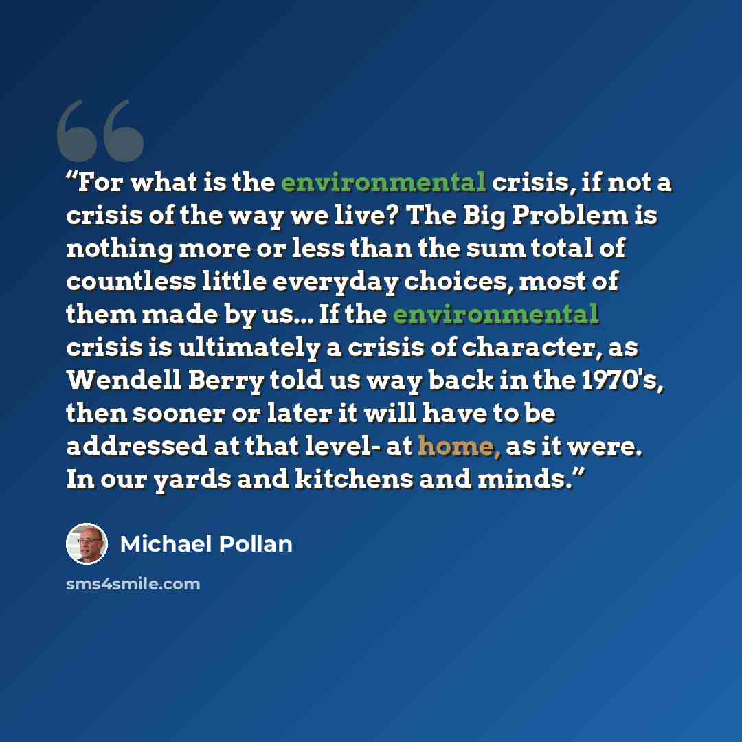 “For what is the environmental crisis, if not a crisis of the way we live? The Big Problem is nothing more or less than the sum total of countless little everyday choices, most of them made by us... If the environmental crisis is ultimately a crisis of character, as Wendell Berry told us way back…” quote by Michael Pollan