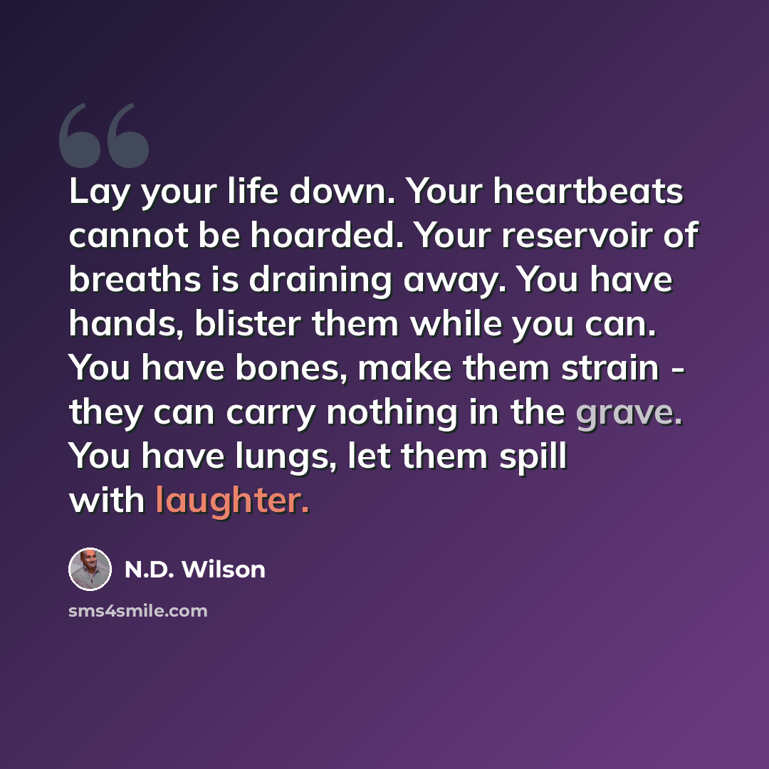 “Lay your life down. Your heartbeats cannot be hoarded. Your reservoir of breaths is draining away. You have hands, blister them while you can. You have bones, make them strain - they can carry nothing in the grave. You have lungs, let them spill with laughter.” quote by N.D. Wilson
