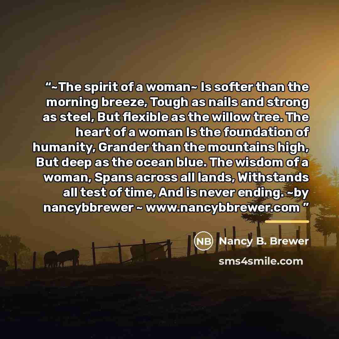 “~The spirit of a woman~ Is softer than the morning breeze, Tough as nails and strong as steel, But flexible as the willow tree. The heart of a woman Is the foundation of humanity, Grander than the mountains high, But deep as the ocean blue. The wisdom of a woman, Spans across all lands, Withstands…” quote by Nancy B. Brewer