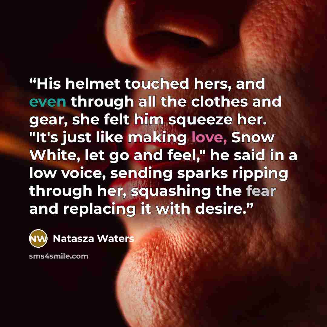 “His helmet touched hers, and even through all the clothes and gear, she felt him squeeze her. "It's just like making love, Snow White, let go and feel," he said in a low voice, sending sparks ripping through her, squashing the fear and replacing it with desire.” quote by Natasza Waters
