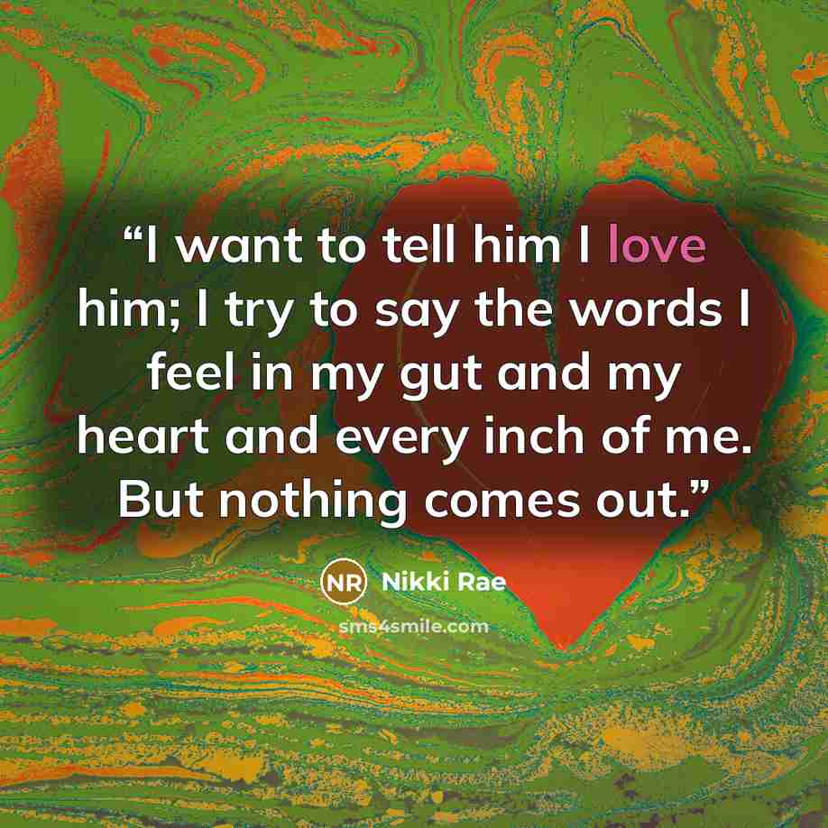 “I want to tell him I love him; I try to say the words I feel in my gut and my heart and every inch of me. But nothing comes out.” quote by Nikki Rae
