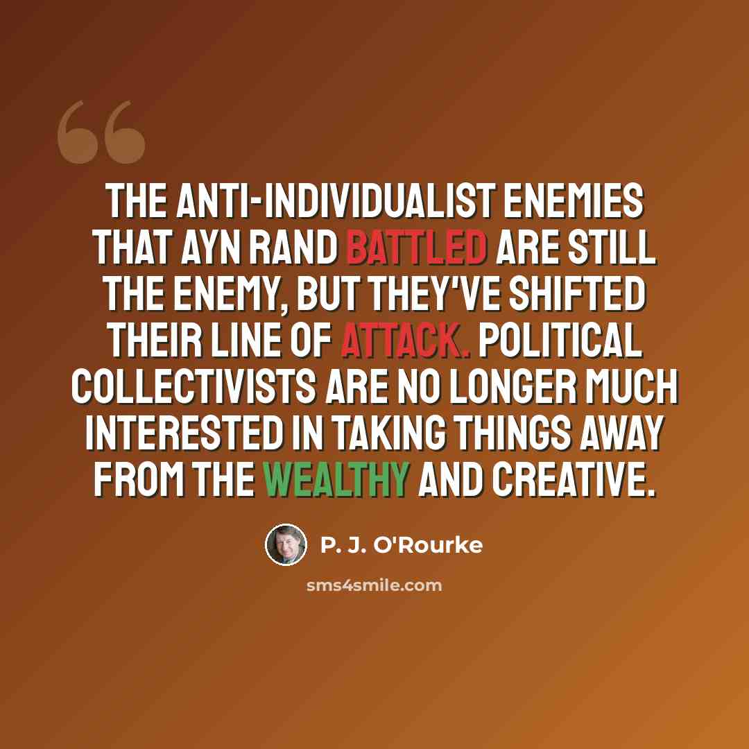 “The anti-individualist enemies that Ayn Rand battled are still the enemy, but they've shifted their line of attack. Political collectivists are no longer much interested in taking things away from the wealthy and creative.” quote by P. J. O'Rourke