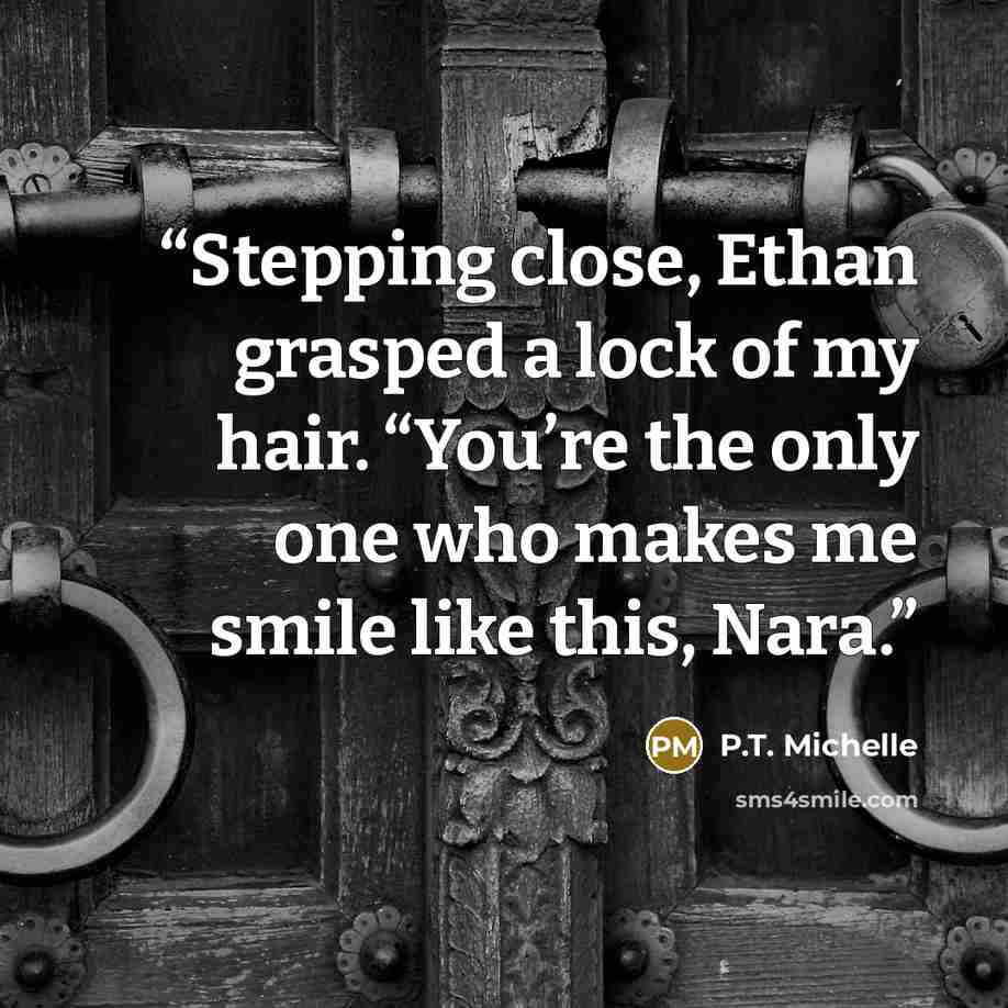 “Stepping close, Ethan grasped a lock of my hair. “You’re the only one who makes me smile like this, Nara.” quote by P.T. Michelle