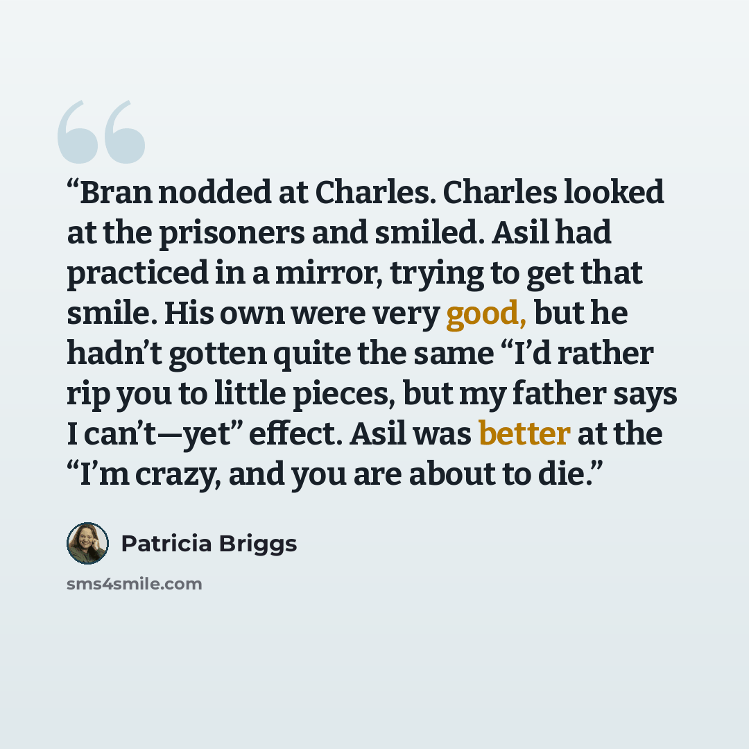 “Bran nodded at Charles. Charles looked at the prisoners and smiled. Asil had practiced in a mirror, trying to get that smile. His own were very good, but he hadn’t gotten quite the same “I’d rather rip you to little pieces, but my father says I can’t—yet” effect. Asil was better at the “I’m crazy…” quote by Patricia Briggs