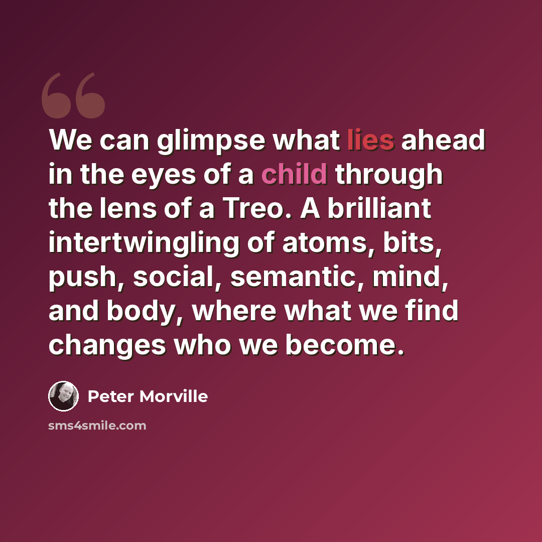 “We can glimpse what lies ahead in the eyes of a child through the lens of a Treo. A brilliant intertwingling of atoms, bits, push, social, semantic, mind, and body, where what we find changes who we become.” quote by Peter Morville