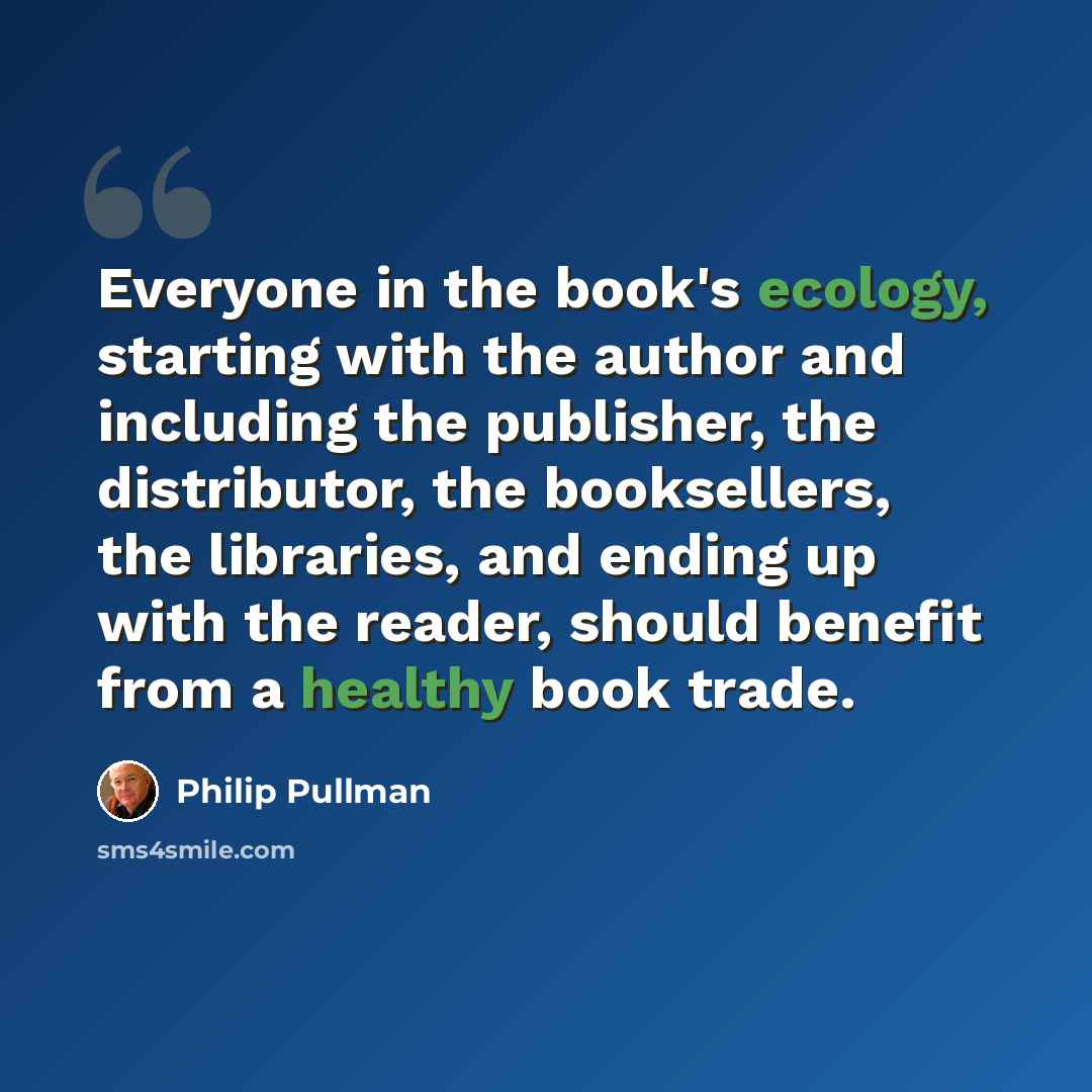 “Everyone in the book's ecology, starting with the author and including the publisher, the distributor, the booksellers, the libraries, and ending up with the reader, should benefit from a healthy book trade.” quote by Philip Pullman