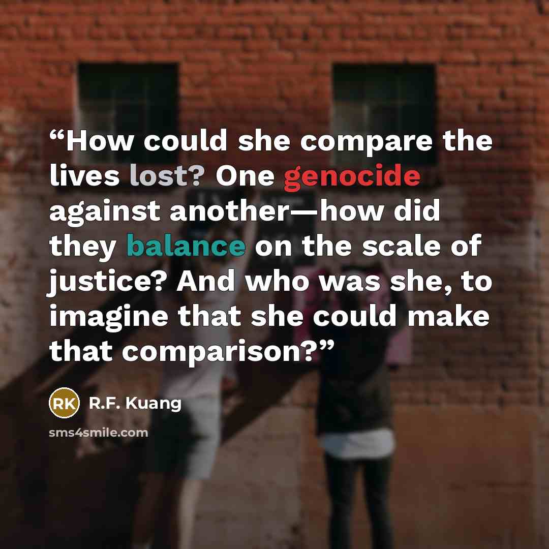 “How could she compare the lives lost? One genocide against another—how did they balance on the scale of justice? And who was she, to imagine that she could make that comparison?” quote by R.F. Kuang