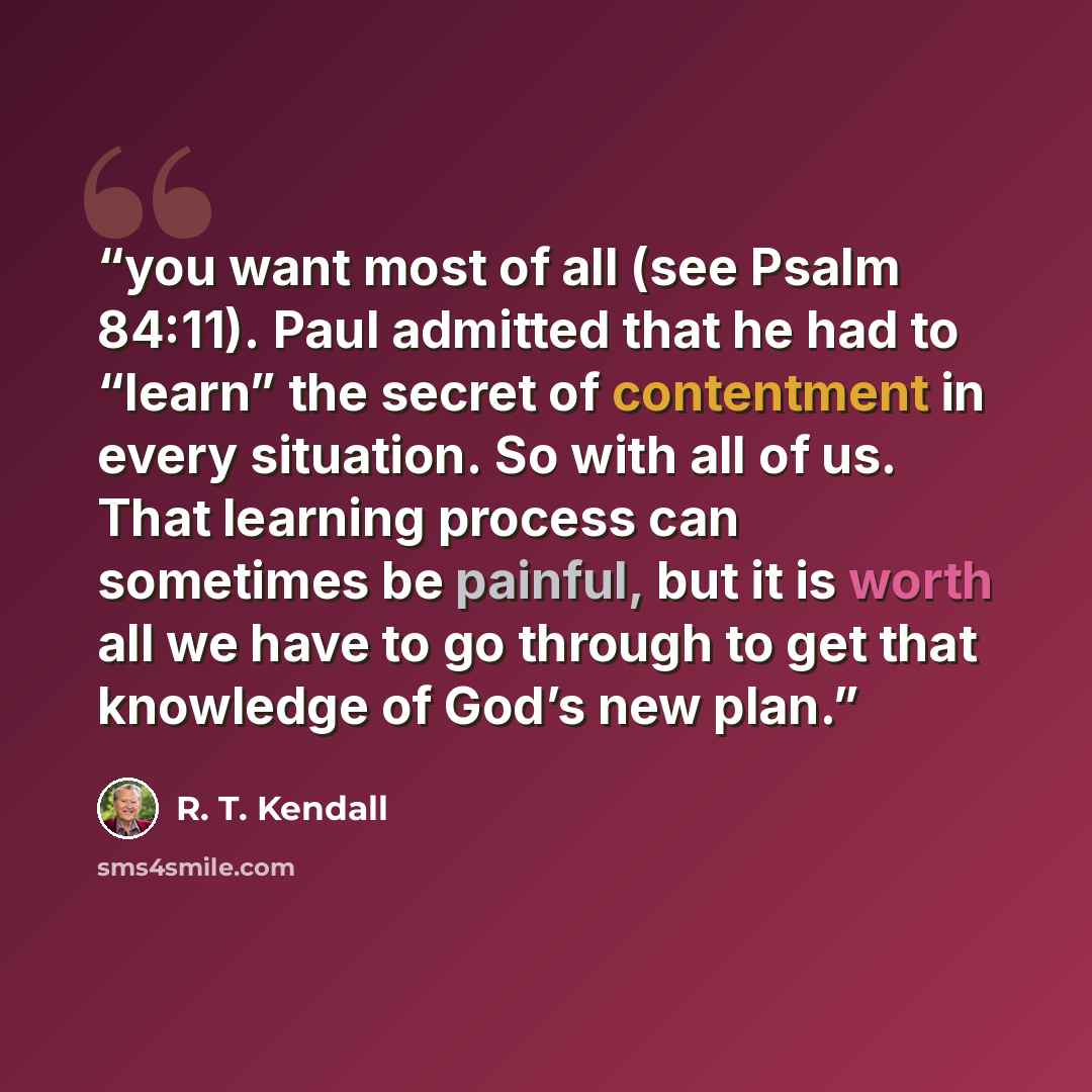 “you want most of all (see Psalm 84:11). Paul admitted that he had to “learn” the secret of contentment in every situation. So with all of us. That learning process can sometimes be painful, but it is worth all we have to go through to get that knowledge of God’s new plan.” quote by R. T. Kendall