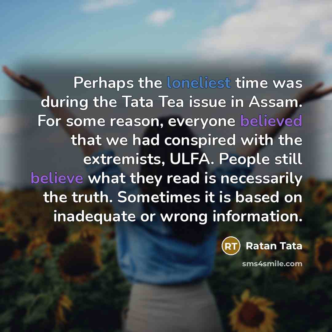 “Perhaps the loneliest time was during the Tata Tea issue in Assam. For some reason, everyone believed that we had conspired with the extremists, ULFA. People still believe what they read is necessarily the truth. Sometimes it is based on inadequate or wrong information.” quote by Ratan Tata