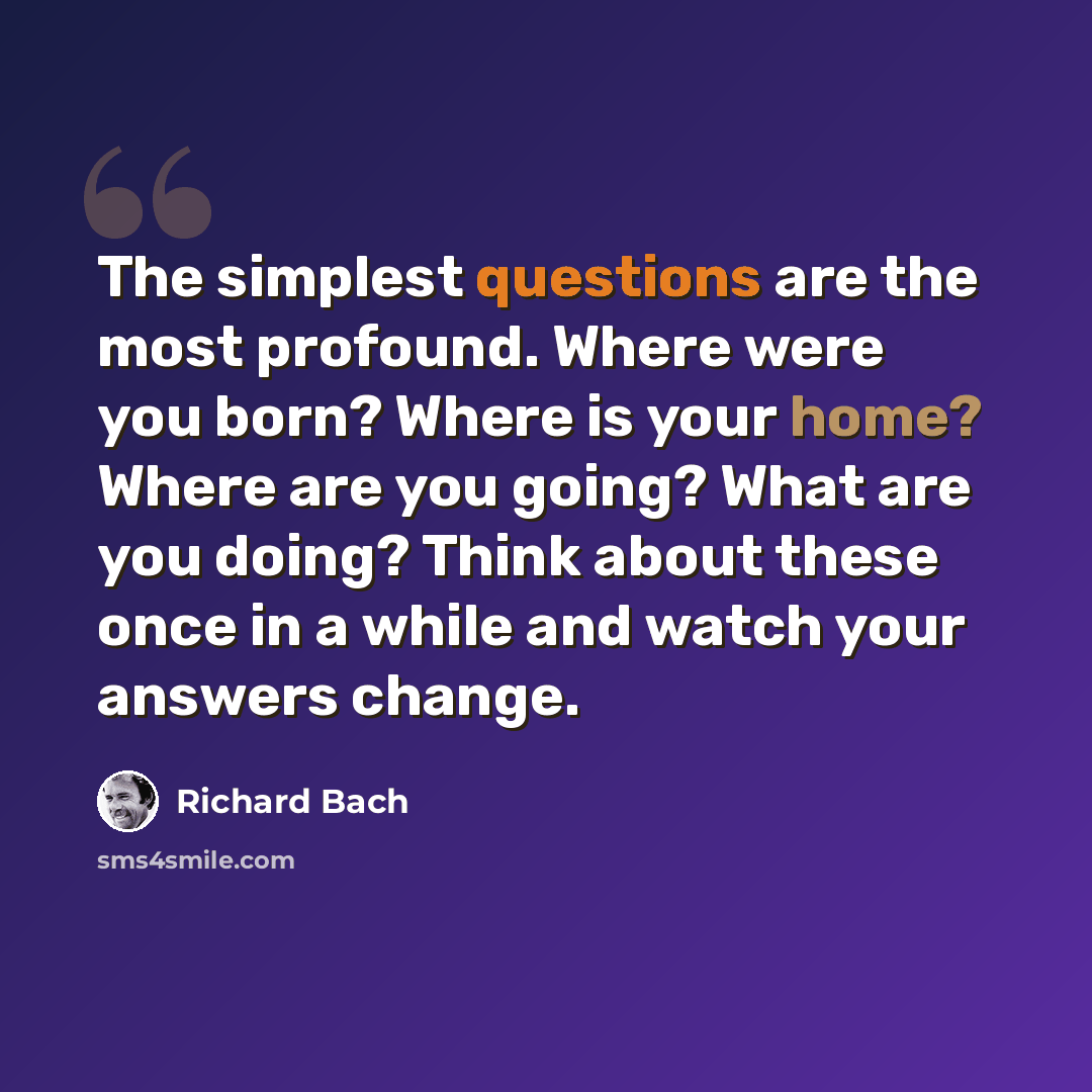“The simplest questions are the most profound. Where were you born? Where is your home? Where are you going? What are you doing? Think about these once in a while and watch your answers change.” quote by Richard Bach