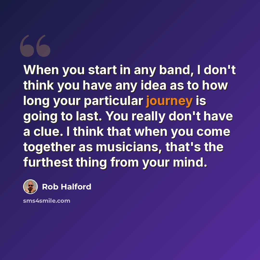 “When you start in any band, I don't think you have any idea as to how long your particular journey is going to last. You really don't have a clue. I think that when you come together as musicians, that's the furthest thing from your mind.” quote by Rob Halford