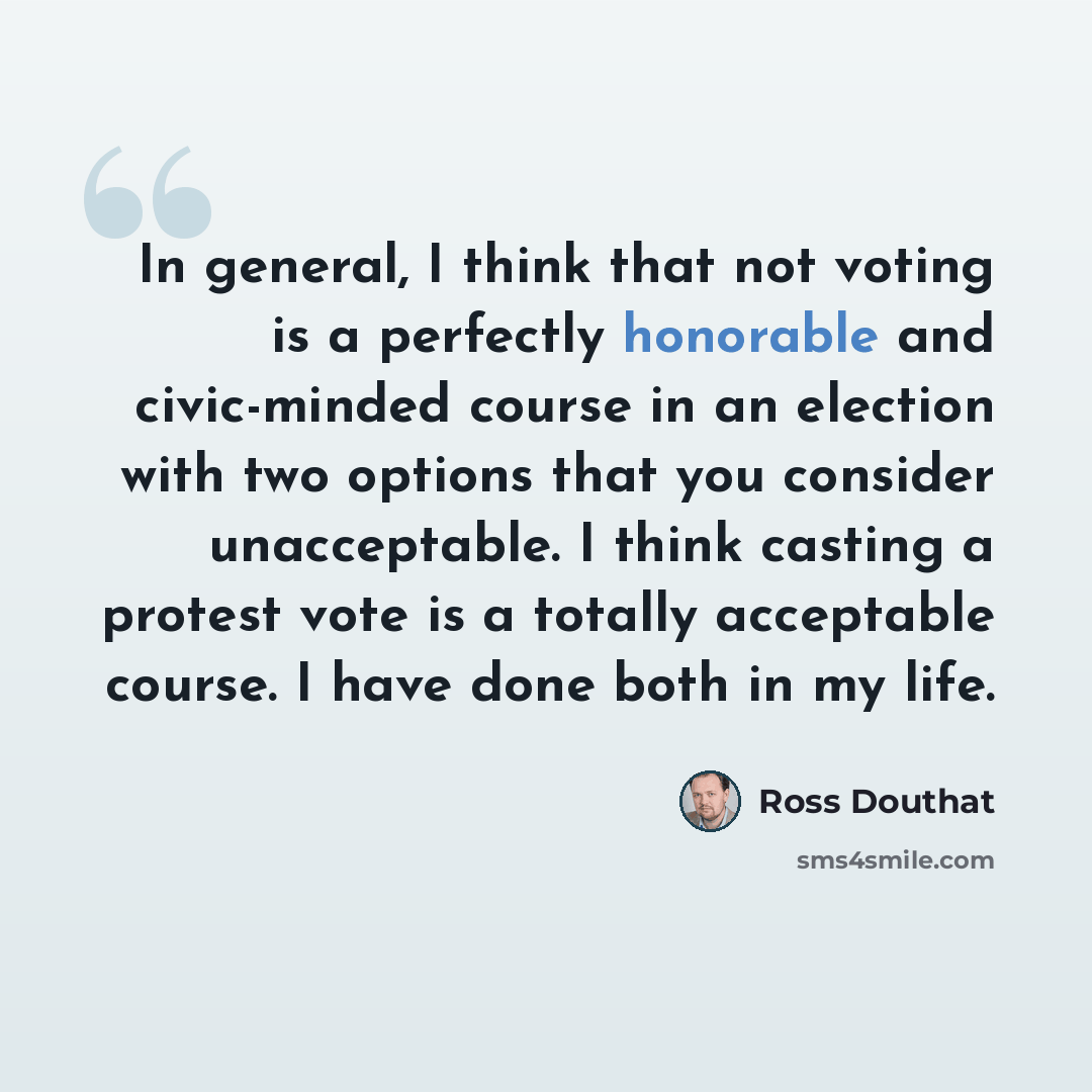 “In general, I think that not voting is a perfectly honorable and civic-minded course in an election with two options that you consider unacceptable. I think casting a protest vote is a totally acceptable course. I have done both in my life.” quote by Ross Douthat