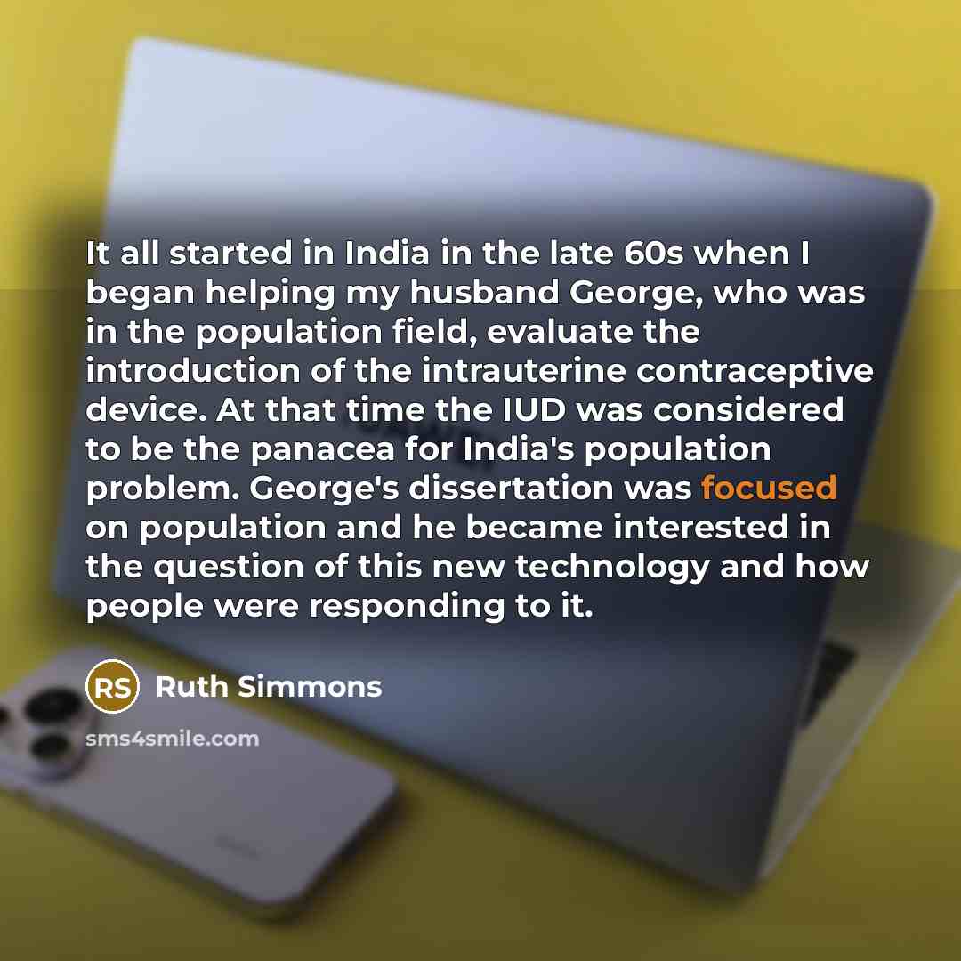 “It all started in India in the late 60s when I began helping my husband George, who was in the population field, evaluate the introduction of the intrauterine contraceptive device. At that time the IUD was considered to be the panacea for India's population problem. George's dissertation was…” quote by Ruth Simmons