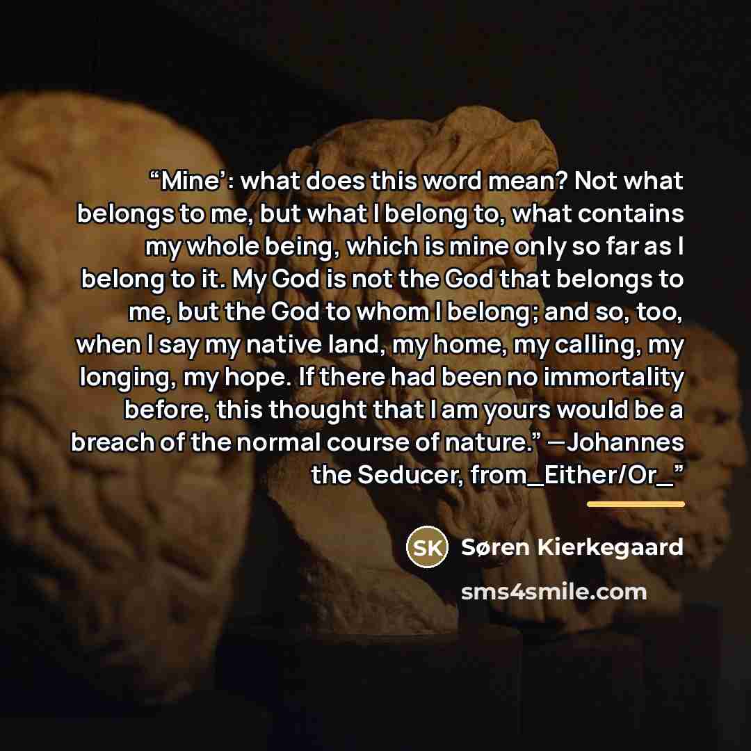 “Mine’: what does this word mean? Not what belongs to me, but what I belong to, what contains my whole being, which is mine only so far as I belong to it. My God is not the God that belongs to me, but the God to whom I belong; and so, too, when I say my native land, my home, my calling, my longing…” quote by Søren Kierkegaard
