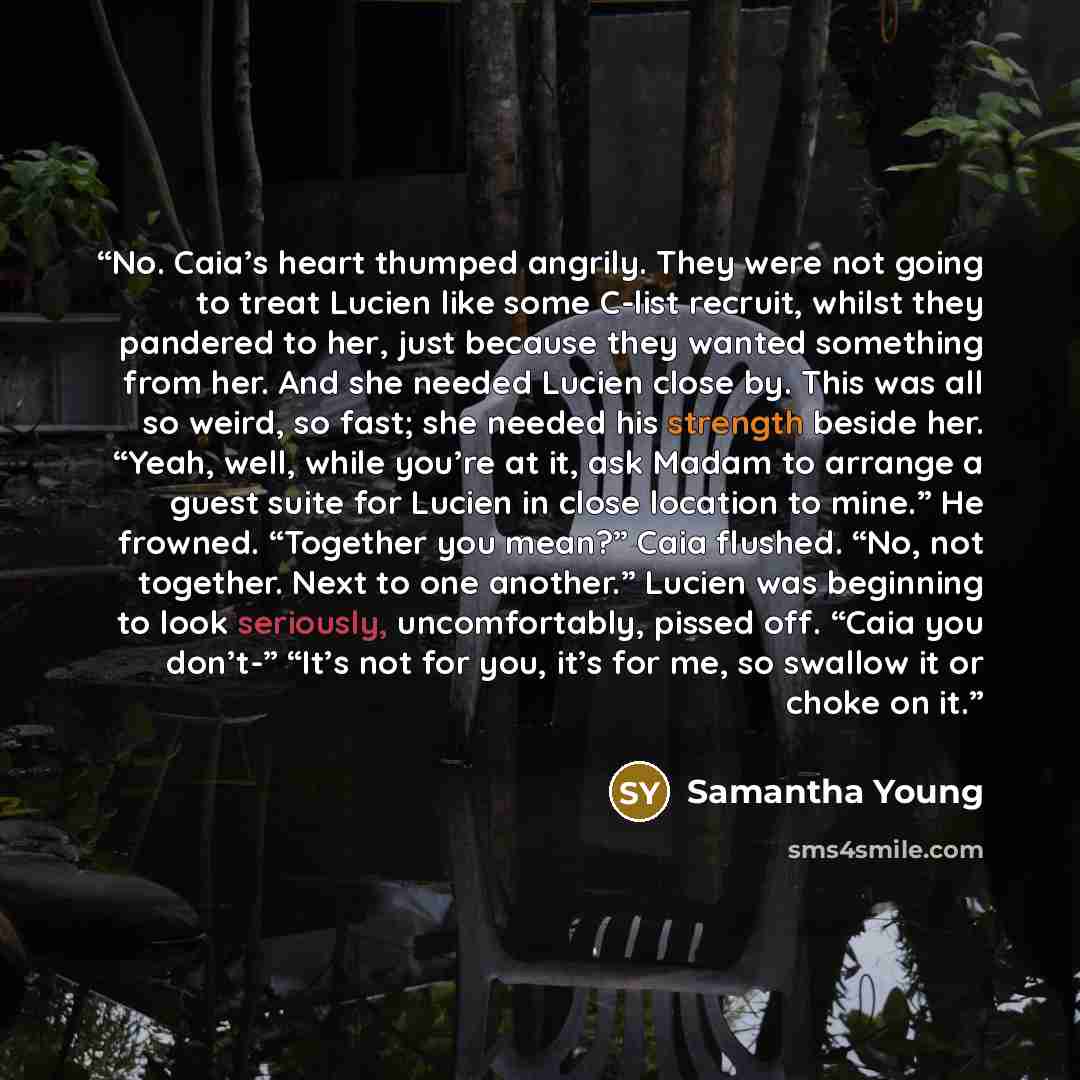 “No. Caia’s heart thumped angrily. They were not going to treat Lucien like some C-list recruit, whilst they pandered to her, just because they wanted something from her. And she needed Lucien close by. This was all so weird, so fast; she needed his strength beside her. “Yeah, well, while you’re at…” quote by Samantha Young