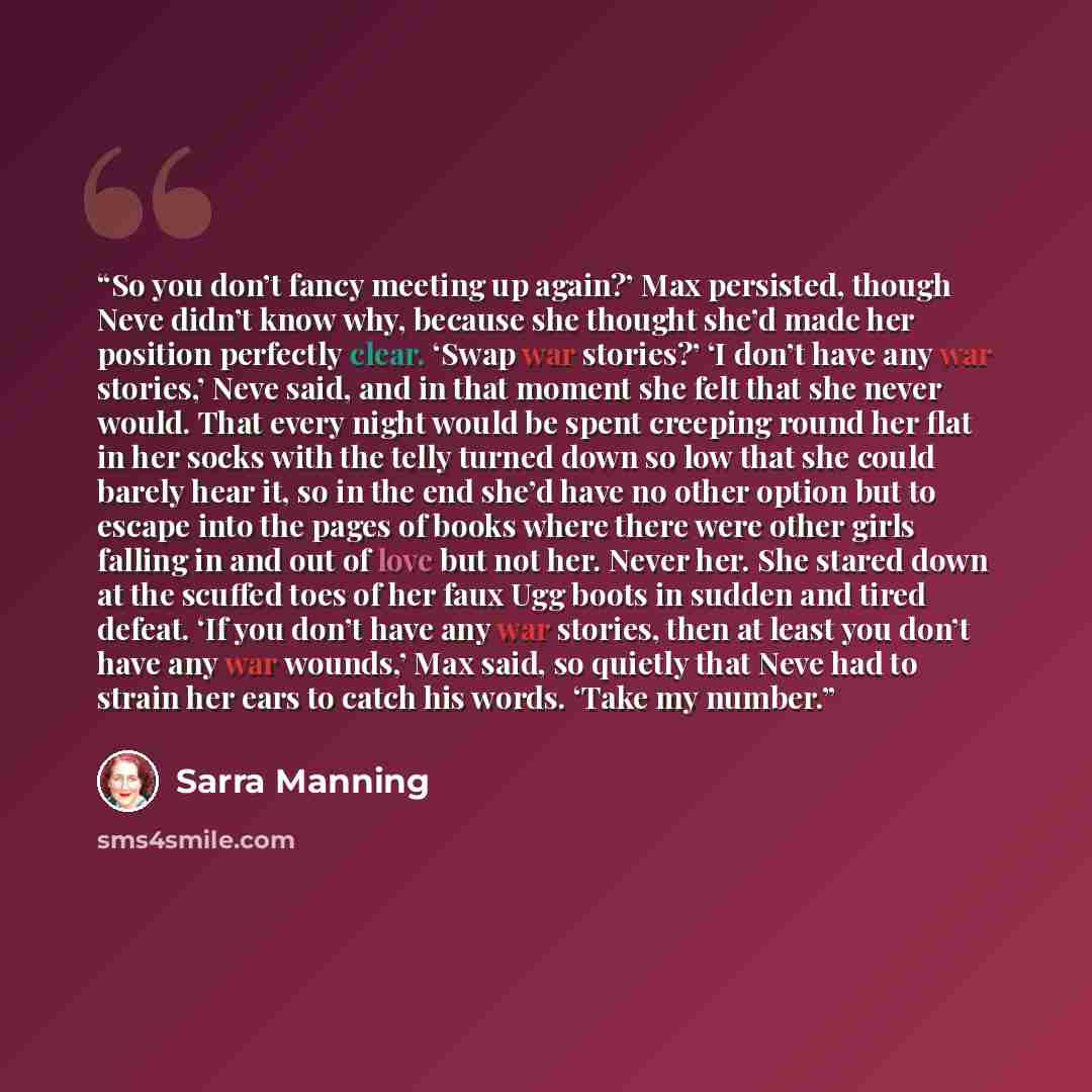 “So you don’t fancy meeting up again?’ Max persisted, though Neve didn’t know why, because she thought she’d made her position perfectly clear. ‘Swap war stories?’ ‘I don’t have any war stories,’ Neve said, and in that moment she felt that she never would. That every night would be spent creeping…” quote by Sarra Manning
