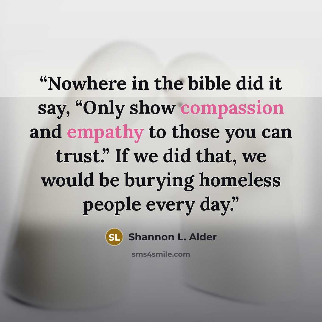 “Nowhere in the bible did it say, “Only show compassion and empathy to those you can trust.” If we did that, we would be burying homeless people every day.” quote by Shannon L. Alder