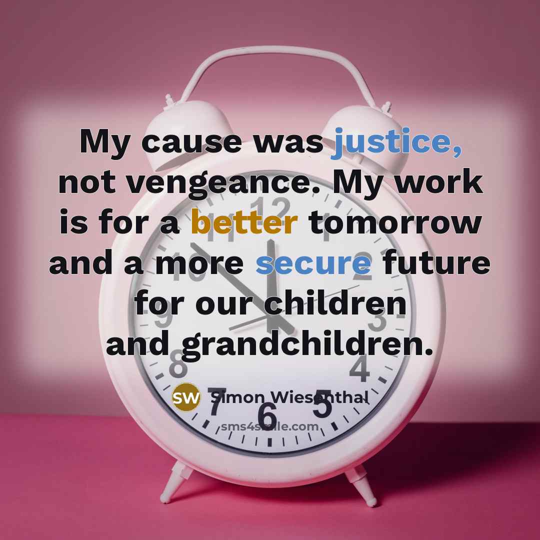 “My cause was justice, not vengeance. My work is for a better tomorrow and a more secure future for our children and grandchildren.” quote by Simon Wiesenthal