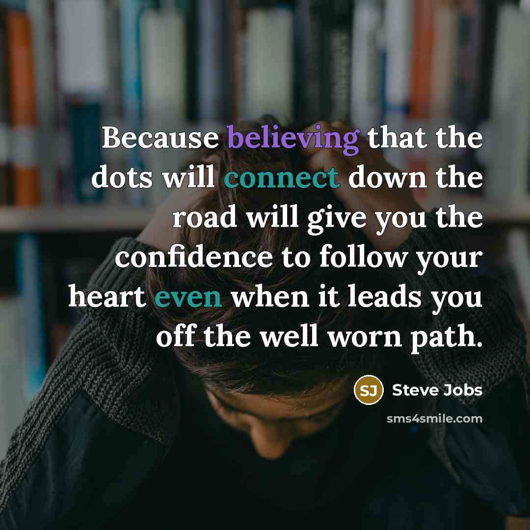 “Because believing that the dots will connect down the road will give you the confidence to follow your heart even when it leads you off the well worn path.” quote by Steve Jobs