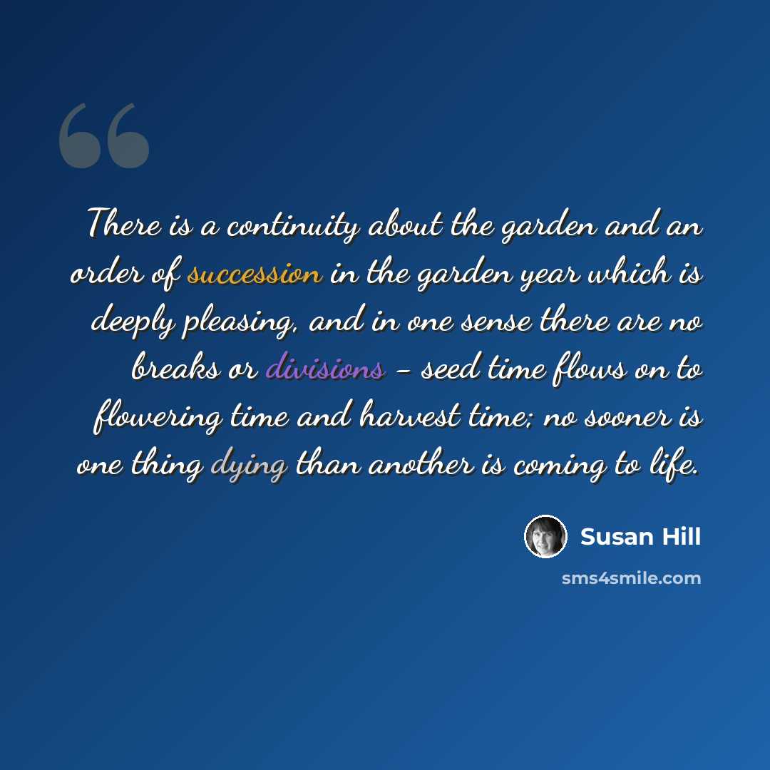 “There is a continuity about the garden and an order of succession in the garden year which is deeply pleasing, and in one sense there are no breaks or divisions - seed time flows on to flowering time and harvest time; no sooner is one thing dying than another is coming to life.” quote by Susan Hill