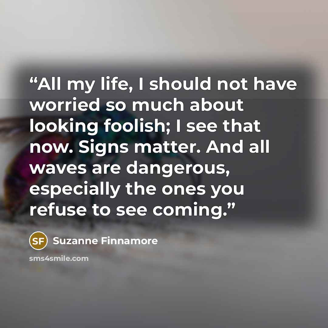 “All my life, I should not have worried so much about looking foolish; I see that now. Signs matter. And all waves are dangerous, especially the ones you refuse to see coming.” quote by Suzanne Finnamore