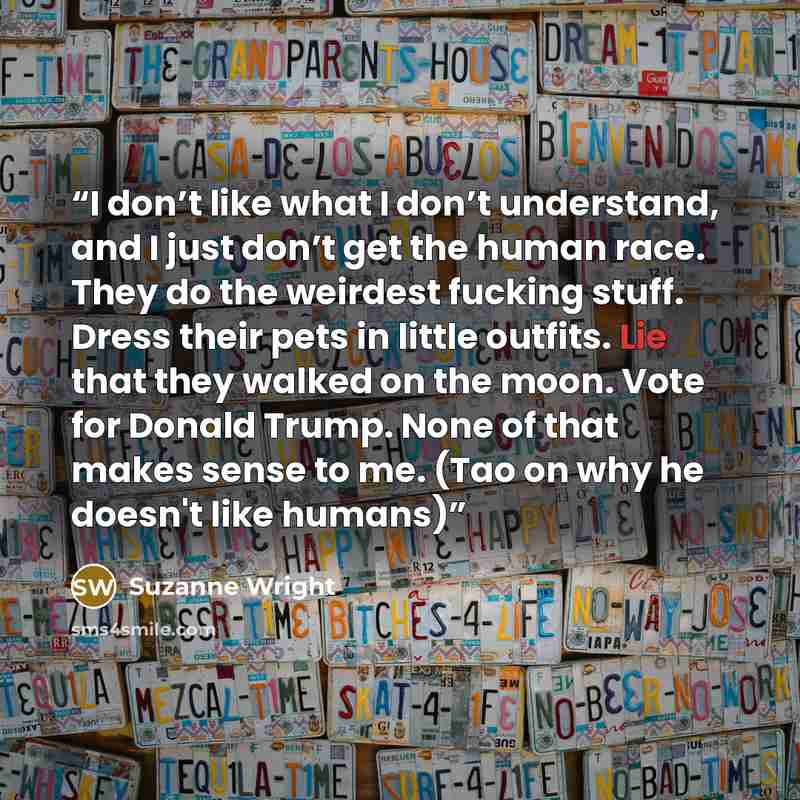 “I don’t like what I don’t understand, and I just don’t get the human race. They do the weirdest fucking stuff. Dress their pets in little outfits. Lie that they walked on the moon. Vote for Donald Trump. None of that makes sense to me. (Tao on why he doesn't like humans)” quote by Suzanne Wright