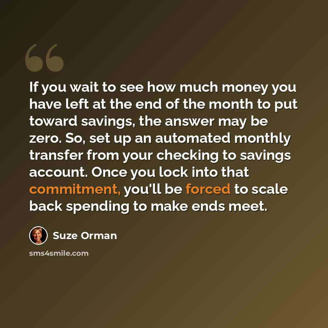 “If you wait to see how much money you have left at the end of the month to put toward savings, the answer may be zero. So, set up an automated monthly transfer from your checking to savings account. Once you lock into that commitment, you'll be forced to scale back spending to make ends meet.” quote by Suze Orman