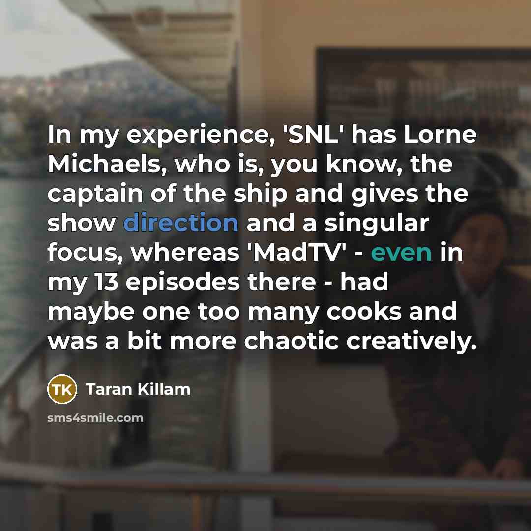 “In my experience, 'SNL' has Lorne Michaels, who is, you know, the captain of the ship and gives the show direction and a singular focus, whereas 'MadTV' - even in my 13 episodes there - had maybe one too many cooks and was a bit more chaotic creatively.” quote by Taran Killam