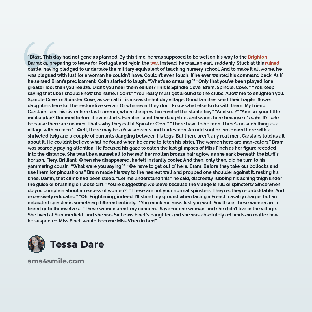 “Blast. This day had not gone as planned. By this time, he was supposed to be well on his way to the Brighton Barracks, preparing to leave for Portugal and rejoin the war. Instead, he was…an earl, suddenly. Stuck at this ruined castle, having pledged to undertake the military equivalent of teaching…” quote by Tessa Dare