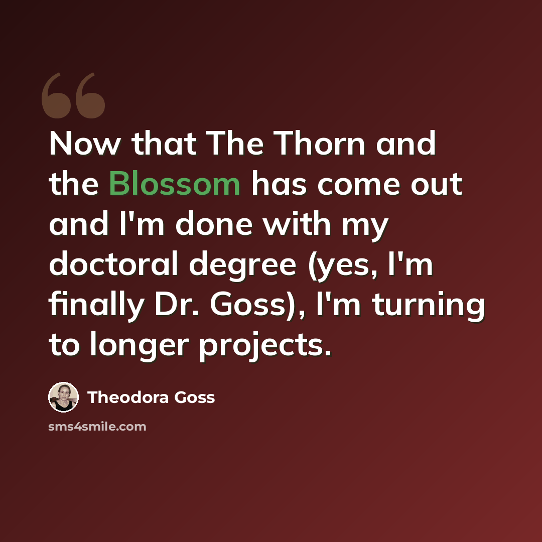 “Now that The Thorn and the Blossom has come out and I'm done with my doctoral degree (yes, I'm finally Dr. Goss), I'm turning to longer projects.” quote by Theodora Goss