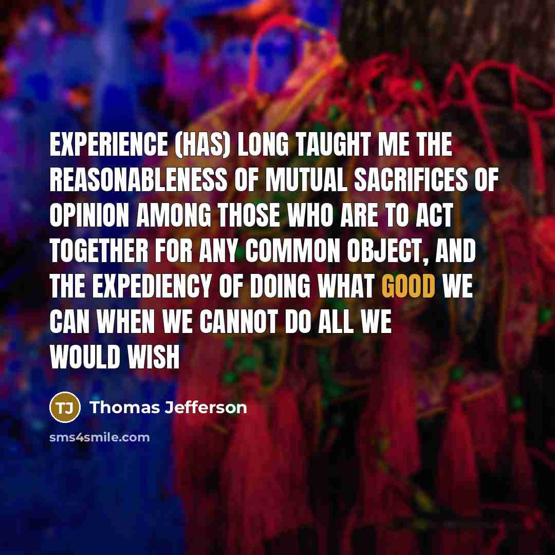 “Experience (has) long taught me the reasonableness of mutual sacrifices of opinion among those who are to act together for any common object, and the expediency of doing what good we can when we cannot do all we would wish” quote by Thomas Jefferson