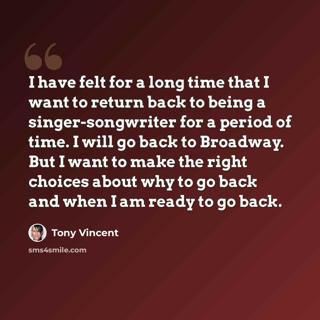 “I have felt for a long time that I want to return back to being a singer-songwriter for a period of time. I will go back to Broadway. But I want to make the right choices about why to go back and when I am ready to go back.” quote by Tony Vincent