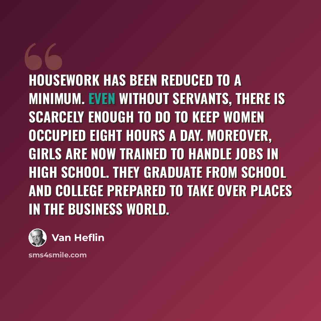 “Housework has been reduced to a minimum. Even without servants, there is scarcely enough to do to keep women occupied eight hours a day. Moreover, girls are now trained to handle jobs in high school. They graduate from school and college prepared to take over places in the business world.” quote by Van Heflin