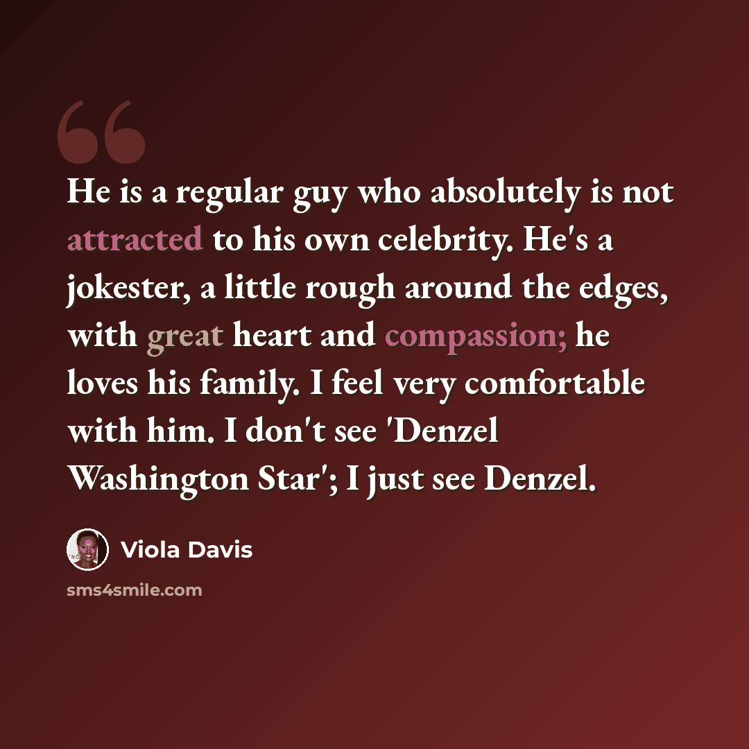 “He is a regular guy who absolutely is not attracted to his own celebrity. He's a jokester, a little rough around the edges, with great heart and compassion; he loves his family. I feel very comfortable with him. I don't see 'Denzel Washington Star'; I just see Denzel.” quote by Viola Davis