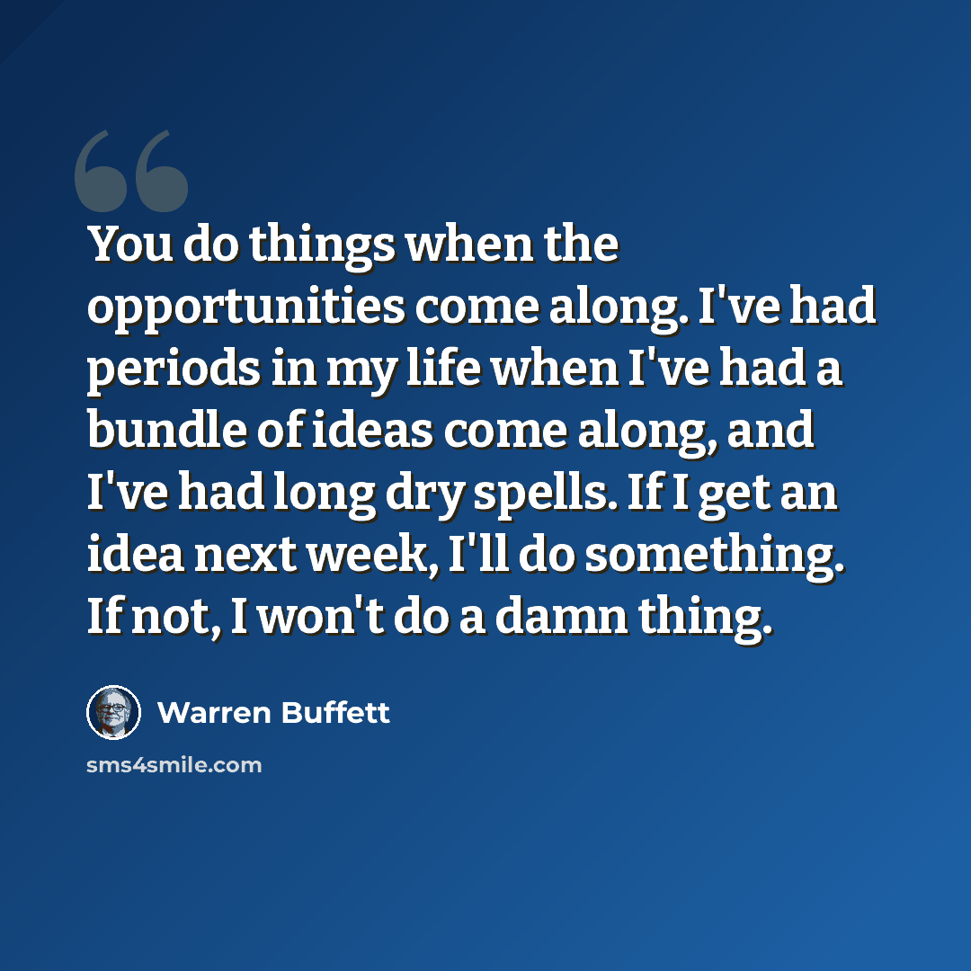 “You do things when the opportunities come along. I've had periods in my life when I've had a bundle of ideas come along, and I've had long dry spells. If I get an idea next week, I'll do something. If not, I won't do a damn thing.” quote by Warren Buffett