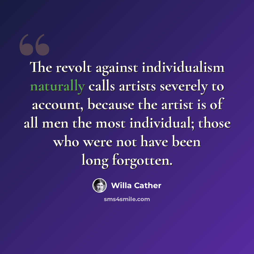 “The revolt against individualism naturally calls artists severely to account, because the artist is of all men the most individual; those who were not have been long forgotten.” quote by Willa Cather
