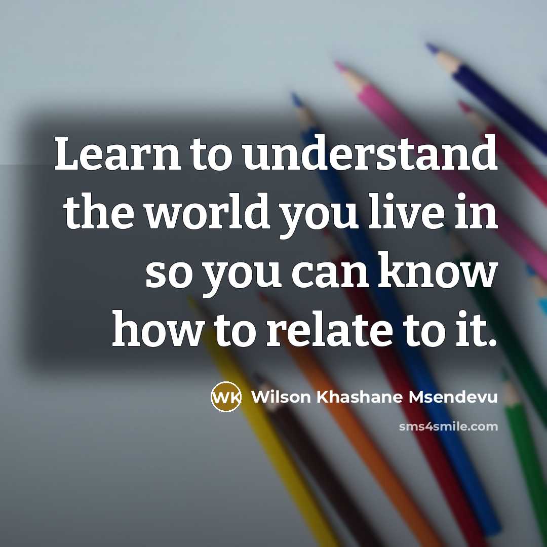 “Learn to understand the world you live in so you can know how to relate to it.” quote by Wilson Khashane Msendevu